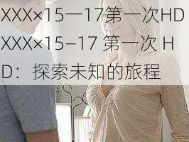 XXX×15一17第一次HD XXX×15—17 第一次 HD：探索未知的旅程