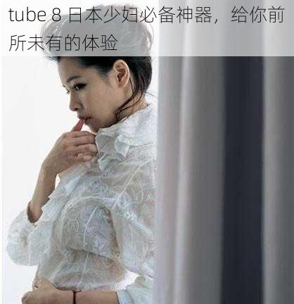 tube 8 日本少妇必备神器，给你前所未有的体验