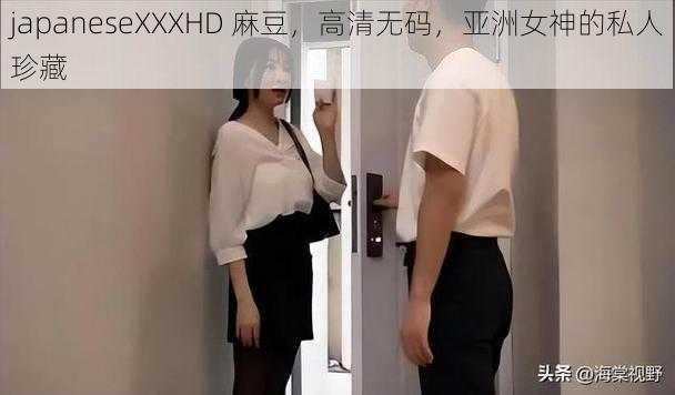 japaneseXXXHD 麻豆，高清无码，亚洲女神的私人珍藏