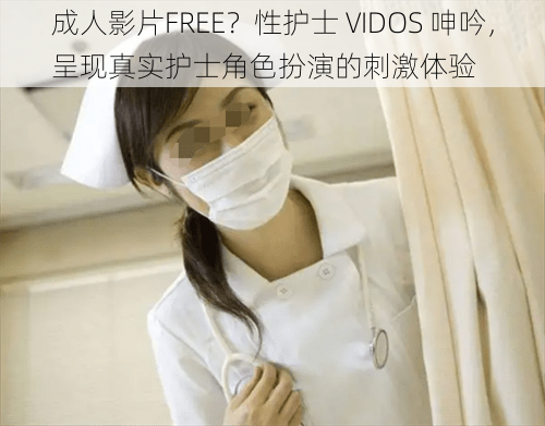 成人影片FREE？性护士 VIDOS 呻吟，呈现真实护士角色扮演的刺激体验