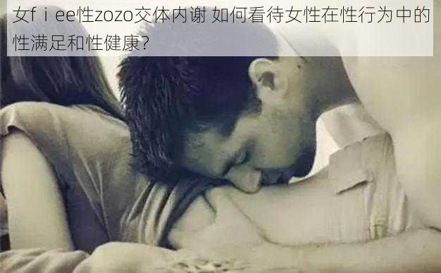 女fⅰee性zozo交体内谢 如何看待女性在性行为中的性满足和性健康？