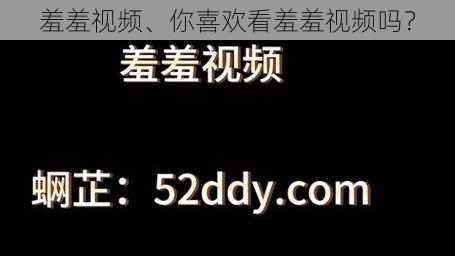 羞羞视频、你喜欢看羞羞视频吗？