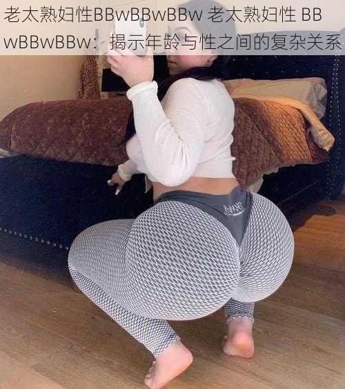 老太熟妇性BBwBBwBBw 老太熟妇性 BBwBBwBBw：揭示年龄与性之间的复杂关系