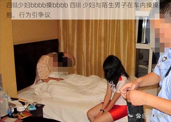 四lll少妇bbbb搡bbbb 四lll 少妇与陌生男子在车内搡搡抱抱，行为引争议