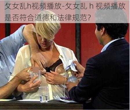 攵女乱h视频播放-攵女乱 h 视频播放是否符合道德和法律规范？