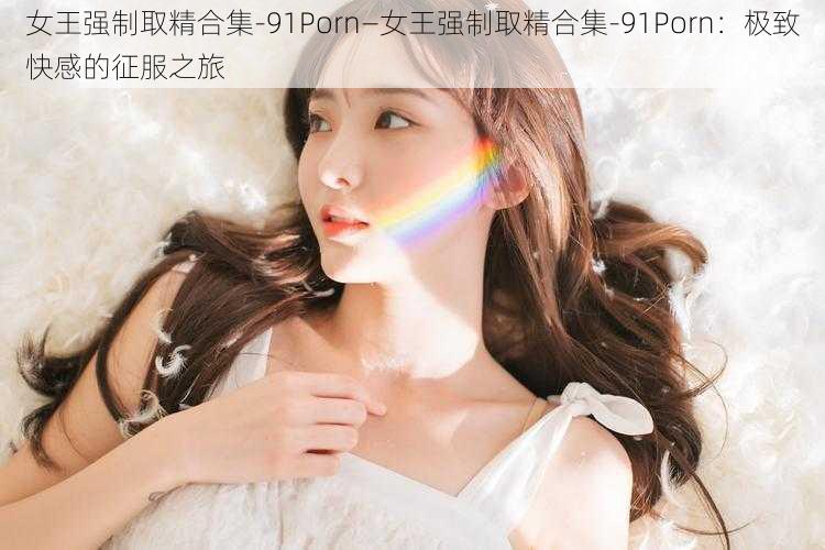 女王强制取精合集-91Porn—女王强制取精合集-91Porn：极致快感的征服之旅