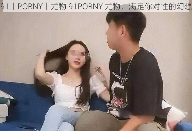 91丨PORNY丨尤物 91PORNY 尤物，满足你对性的幻想