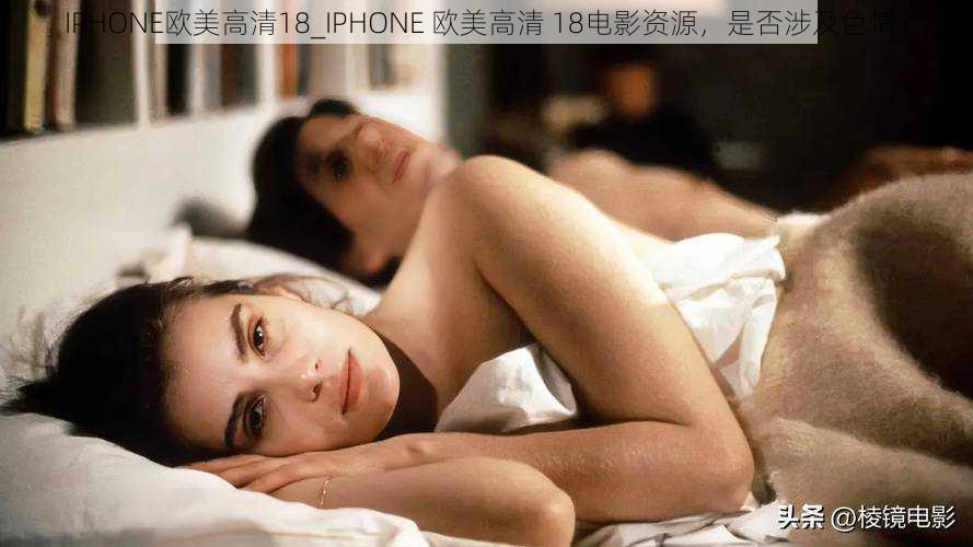 IPHONE欧美高清18_IPHONE 欧美高清 18电影资源，是否涉及色情？