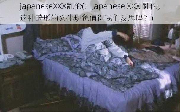 japaneseXXX亂伦(：Japanese XXX 亂伦，这种畸形的文化现象值得我们反思吗？)